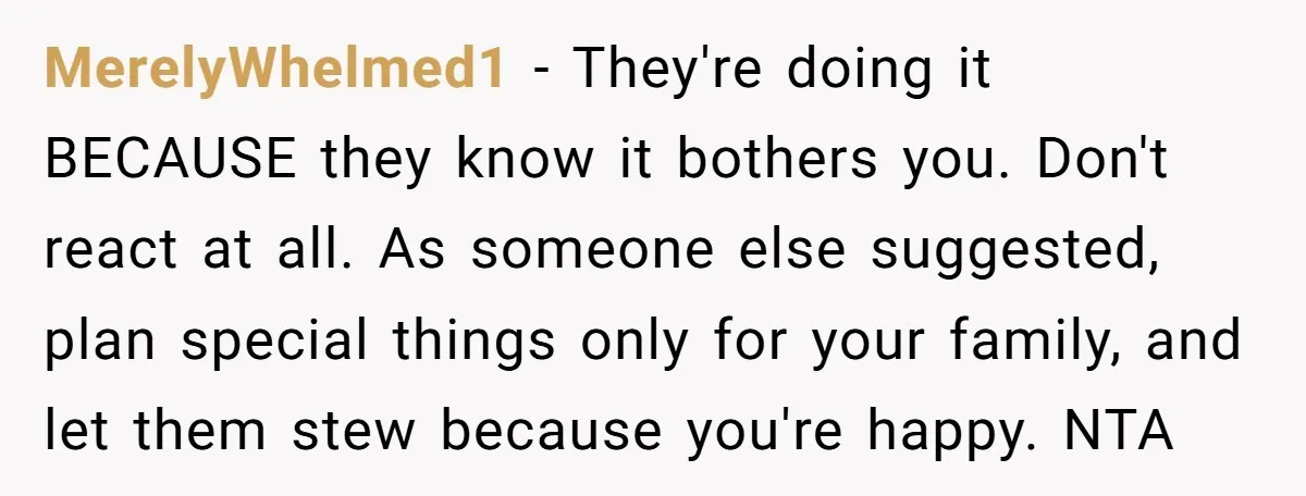 MerelyWhelmed1 - They're doing it BECAUSE they know it bothers you. Don't react at all. As someone else suggested, plan special things only for your family, and let them stew...