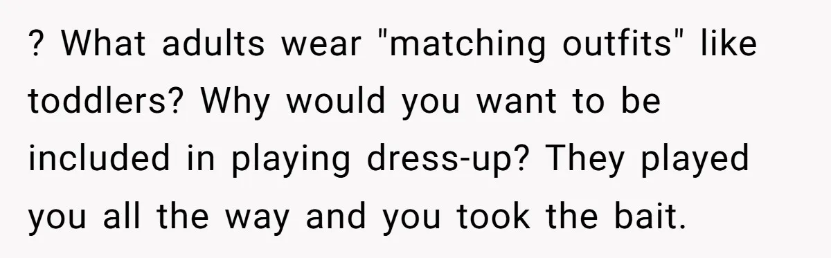 ? What adults wear "matching outfits" like toddlers? Why would you want to be included in playing dress-up? They played you all the way and you took the bait.