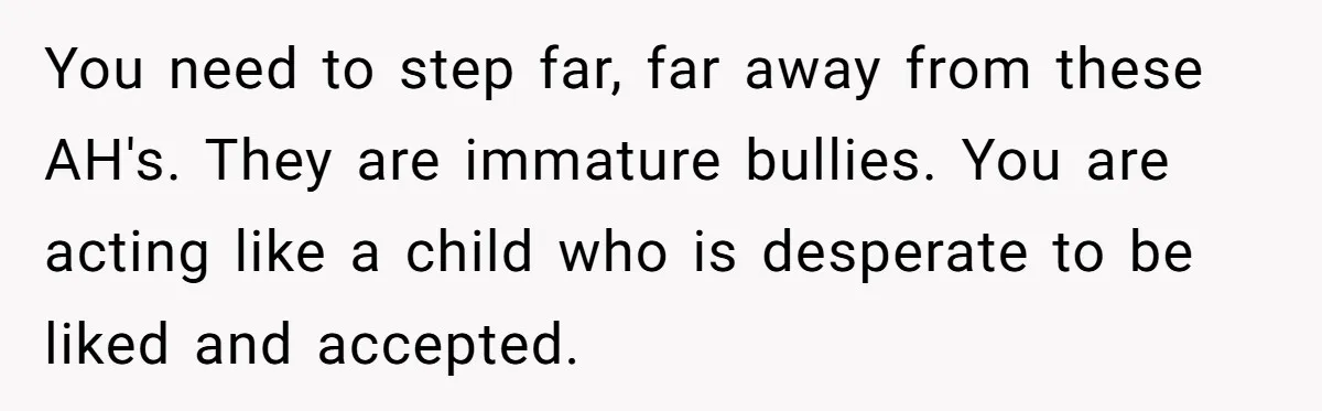 You need to step far, far away from these AH's. They are immature bullies. You are acting like a child who is desperate to be liked and accepted.
