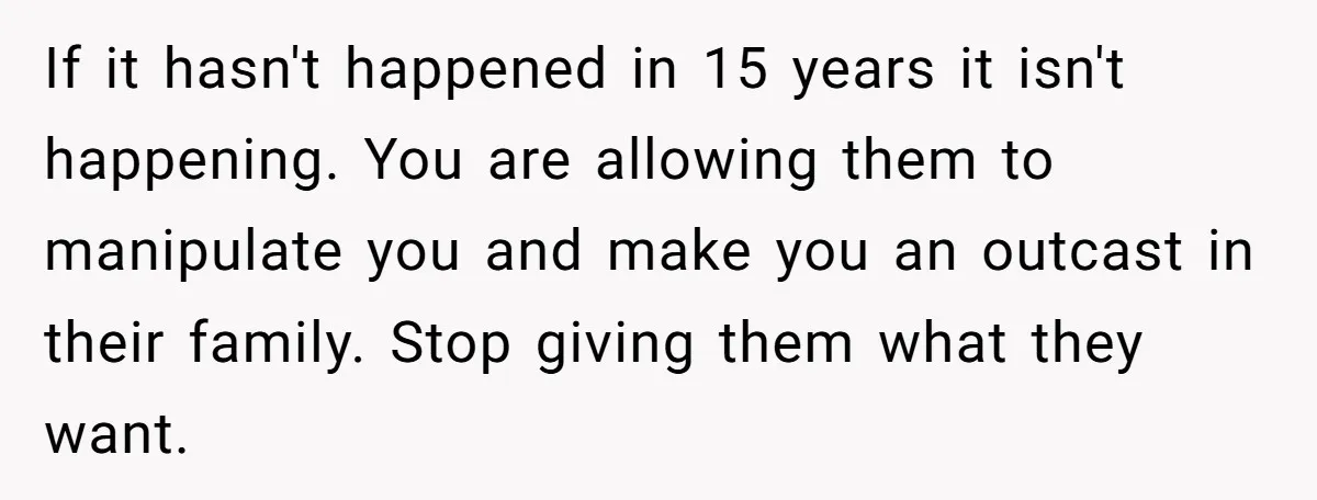 If it hasn't happened in 15 years it isn't happening. You are allowing them to manipulate you and make you an outcast in their family. Stop giving them what they...