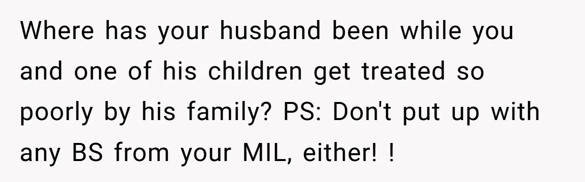 Where has your husband been while you and one of his children get treated so poorly by his family? PS: Don't put up with any BS from your MIL, either!...