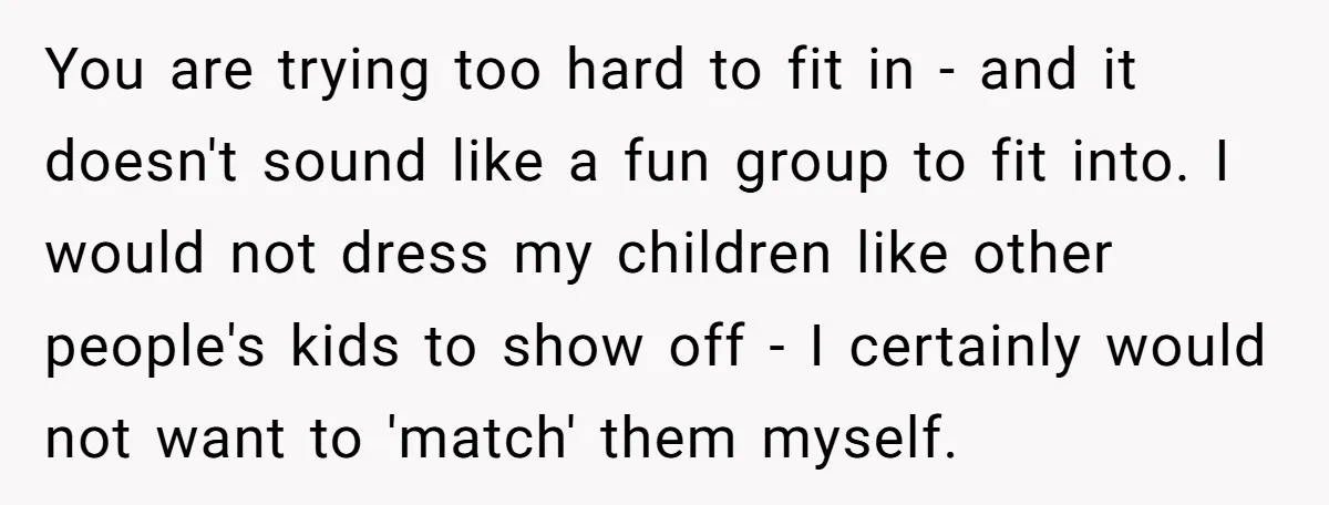 You are trying too hard to fit in - and it doesn't sound like a fun group to fit into. I would not dress my children like other people's kids...