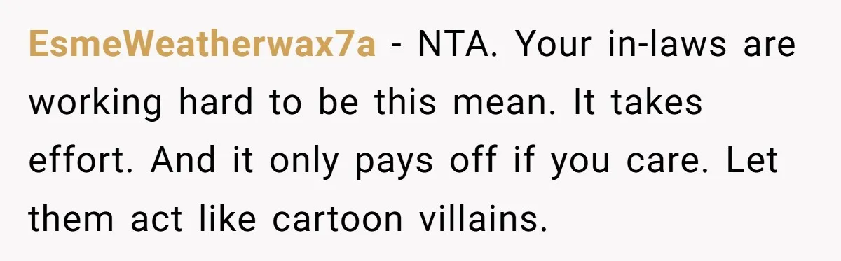 EsmeWeatherwax7a - NTA. Your in-laws are working hard to be this mean. It takes effort. And it only pays off if you care. Let them act like cartoon villains.