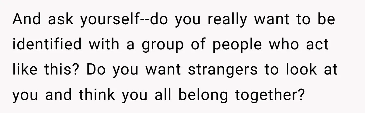 And ask yourself--do you really want to be identified with a group of people who act like this? Do you want strangers to look at you and think you all...