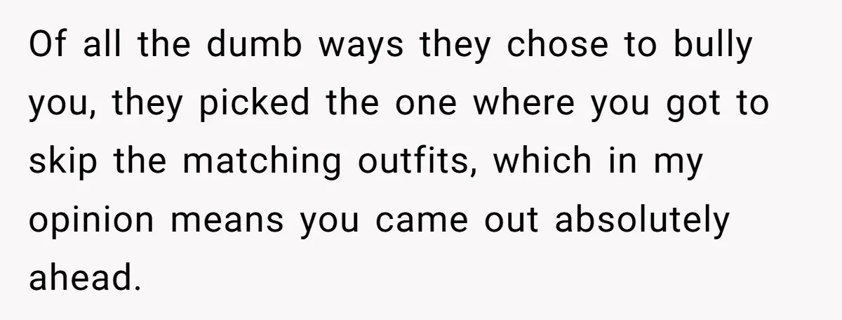 Of all the dumb ways they chose to bully you, they picked the one where you got to skip the matching outfits, which in my opinion means you came out...