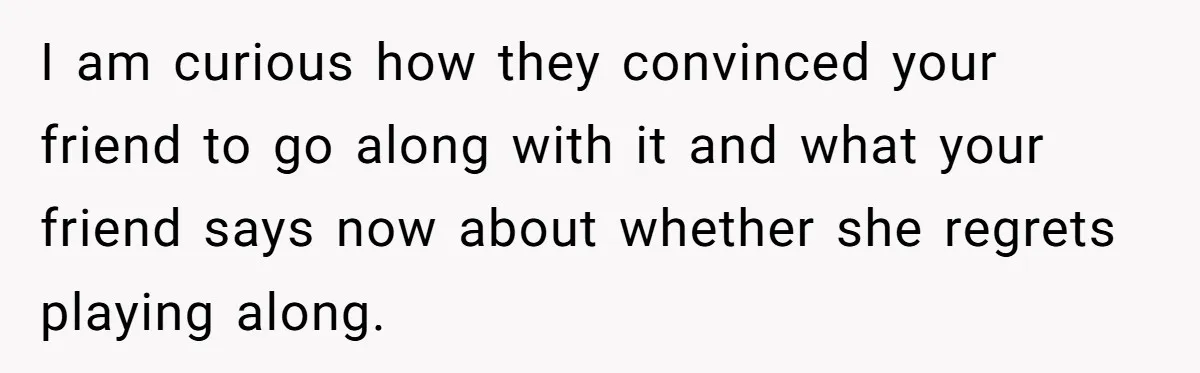 I am curious how they convinced your friend to go along with it and what your friend says now about whether she regrets playing along.