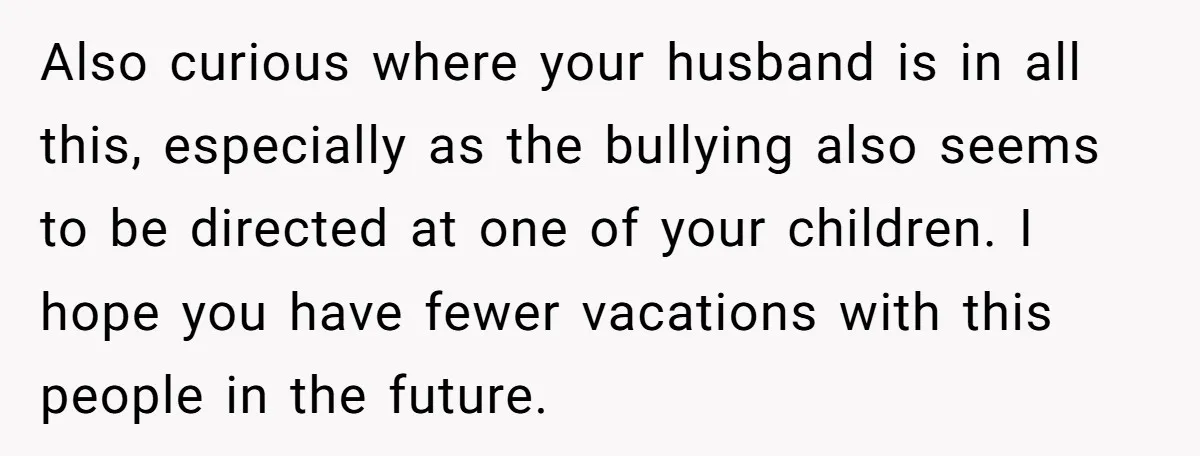 Also curious where your husband is in all this, especially as the bullying also seems to be directed at one of your children. I hope you have fewer vacations with...