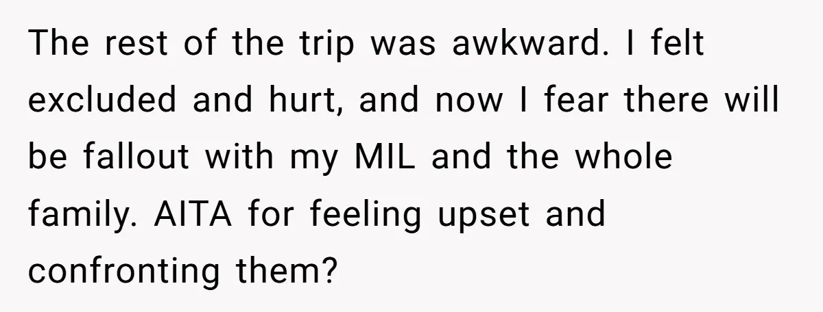 The rest of the trip was awkward. I felt excluded and hurt, and now I fear there will be fallout with my MIL and the whole family. AITA for feeling...