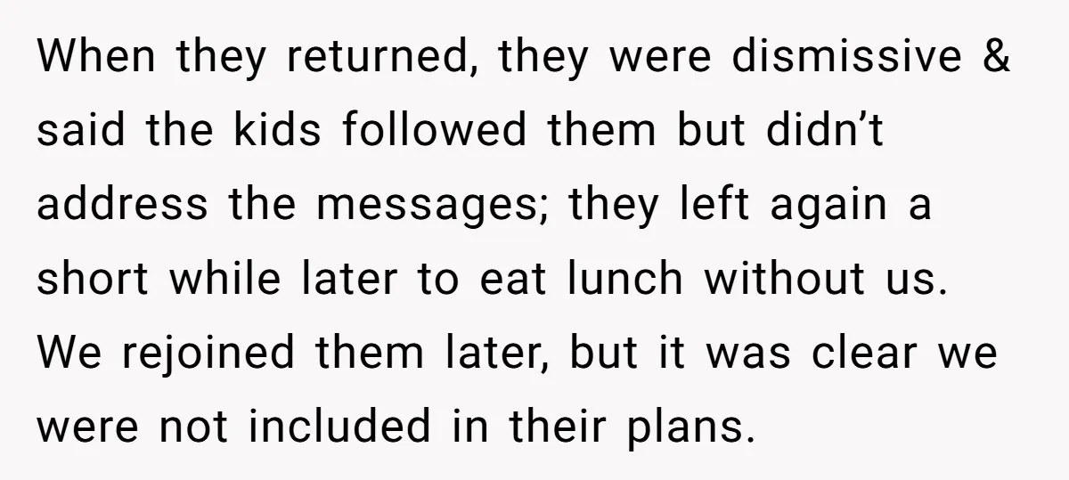 When they returned, they were dismissive & said the kids followed them but didn’t address the messages; they left again a short while later to eat lunch without us. We...