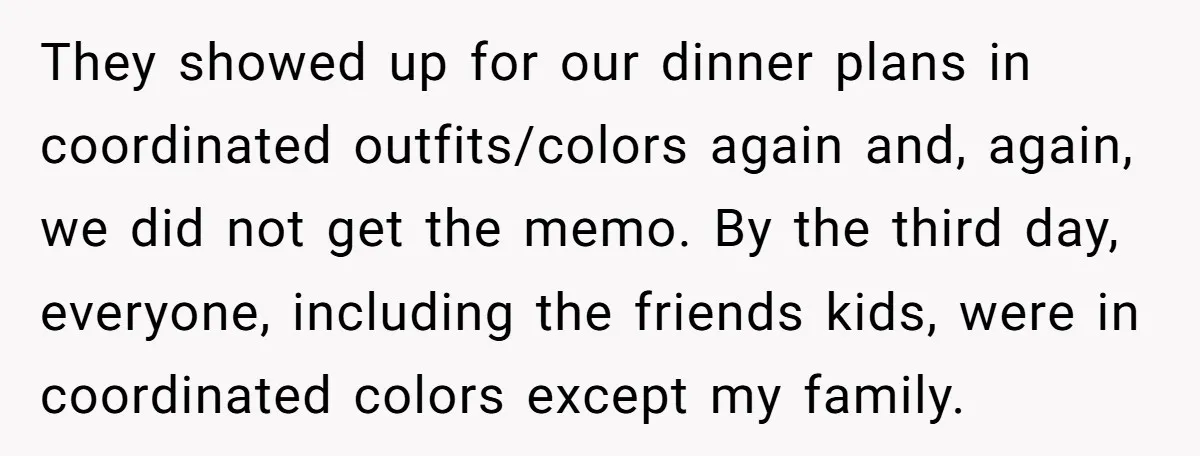 They showed up for our dinner plans in coordinated outfits/colors again and, again, we did not get the memo. By the third day, everyone, including the friends kids, were in...