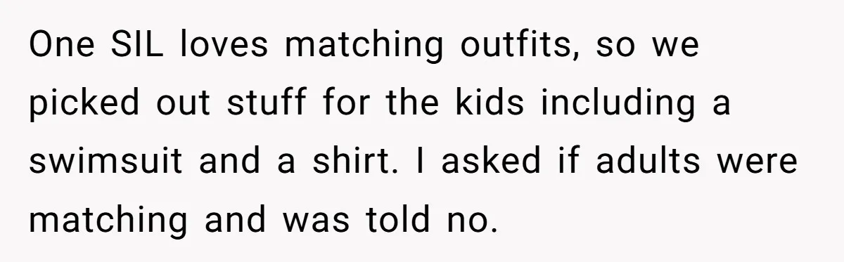 One SIL loves matching outfits, so we picked out stuff for the kids including a swimsuit and a shirt. I asked if adults were matching and was told no.