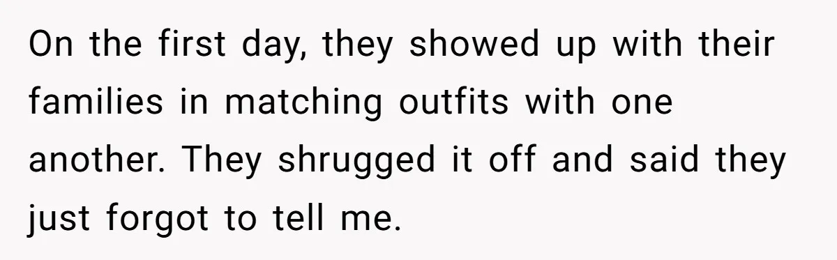 On the first day, they showed up with their families in matching outfits with one another. They shrugged it off and said they just forgot to tell me.
