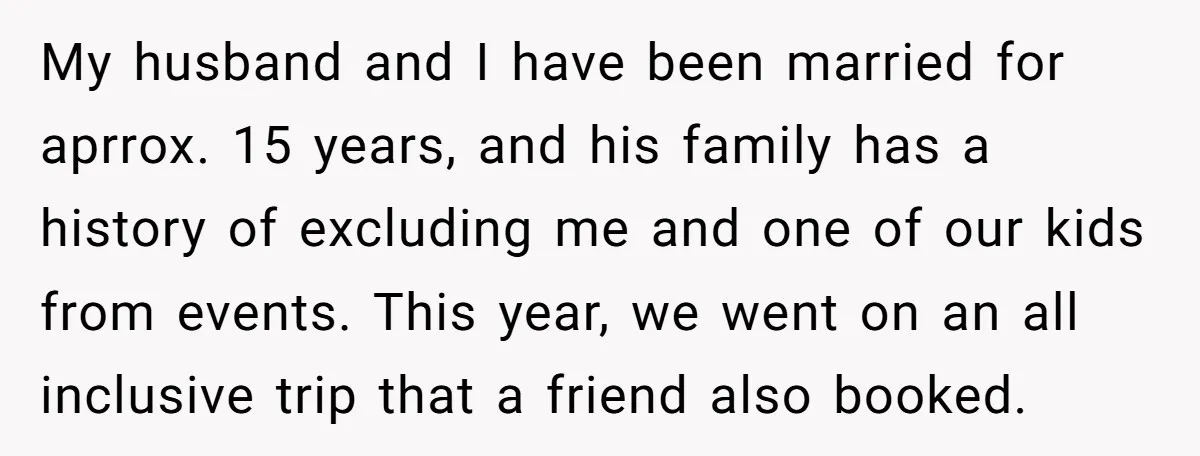 My husband and I have been married for aprrox. 15 years, and his family has a history of excluding me and one of our kids from events. This year, we...