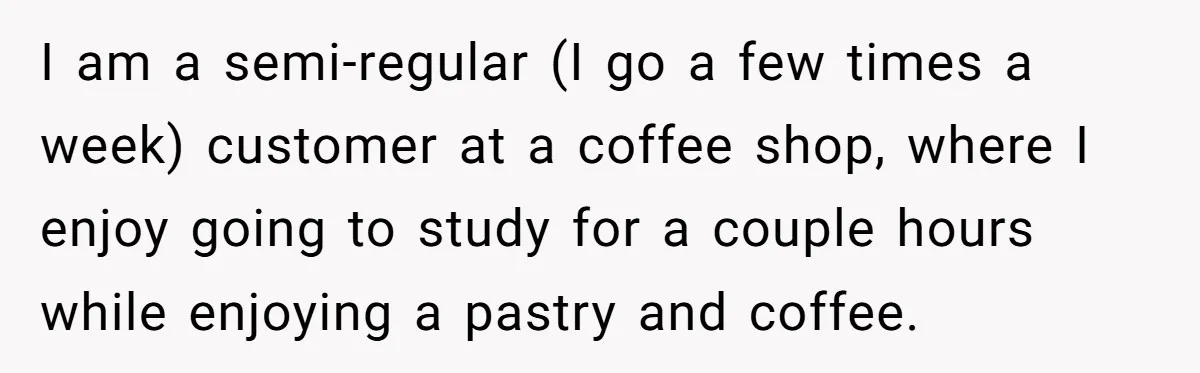 I am a semi-regular (I go a few times a week) customer at a coffee shop, where I enjoy going to study for a couple hours while enjoying a pastry...