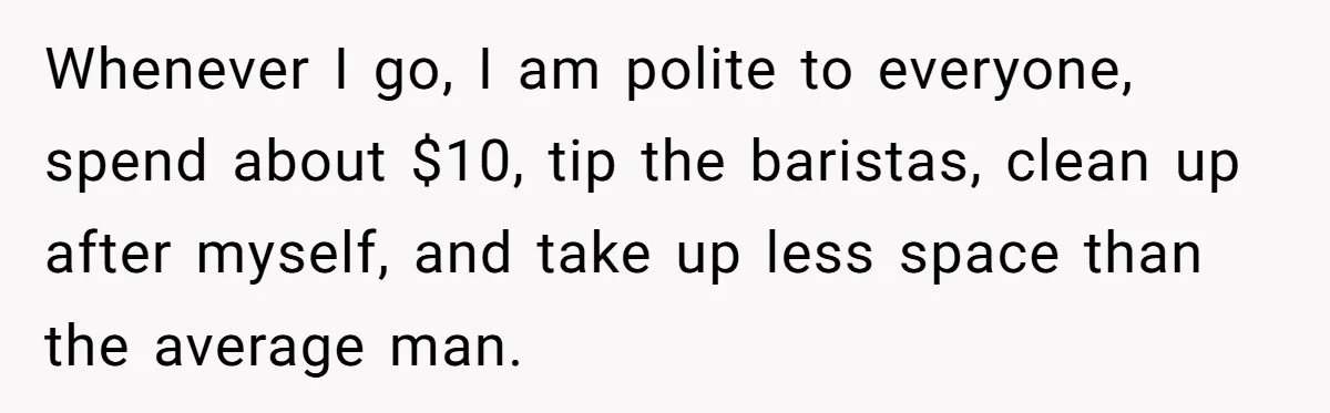 Whenever I go, I am polite to everyone, spend about $10, tip the baristas, clean up after myself, and take up less space than the average man.