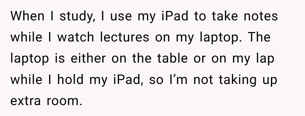 When I study, I use my iPad to take notes while I watch lectures on my laptop. The laptop is either on the table or on my lap while I...