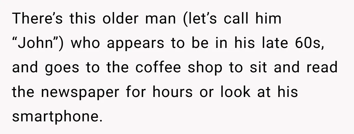 There’s this older man (let’s call him “John”) who appears to be in his late 60s, and goes to the coffee shop to sit and read the newspaper for hours...