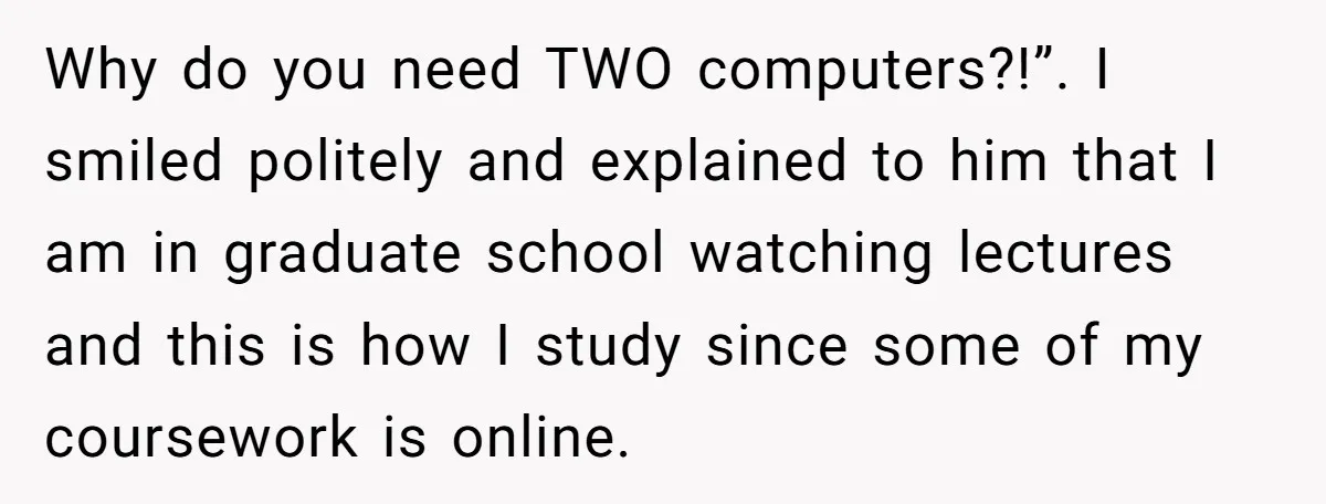 Why do you need TWO computers?!”. I smiled politely and explained to him that I am in graduate school watching lectures and this is how I study since some of...