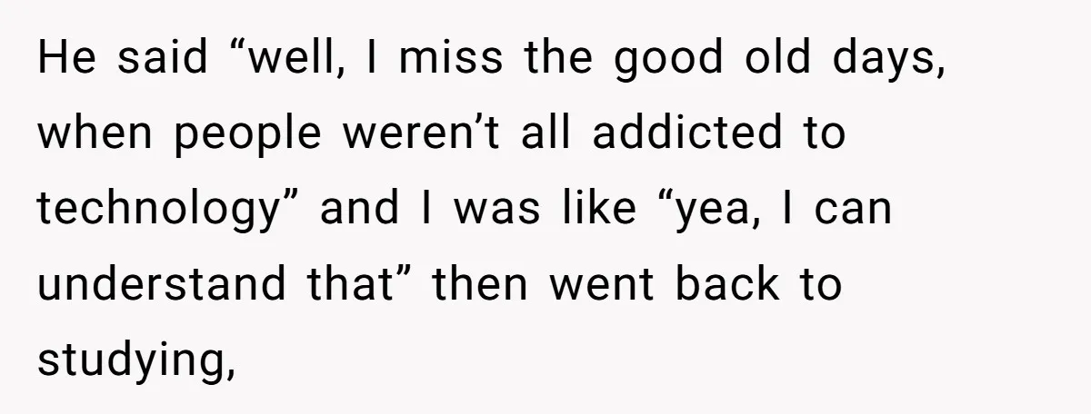 He said “well, I miss the good old days, when people weren’t all addicted to technology” and I was like “yea, I can understand that” then went back to studying,