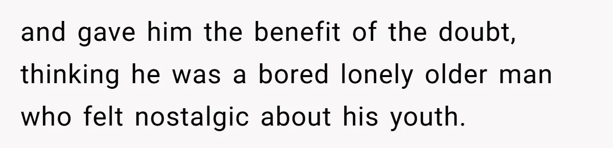 and gave him the benefit of the doubt, thinking he was a bored lonely older man who felt nostalgic about his youth.