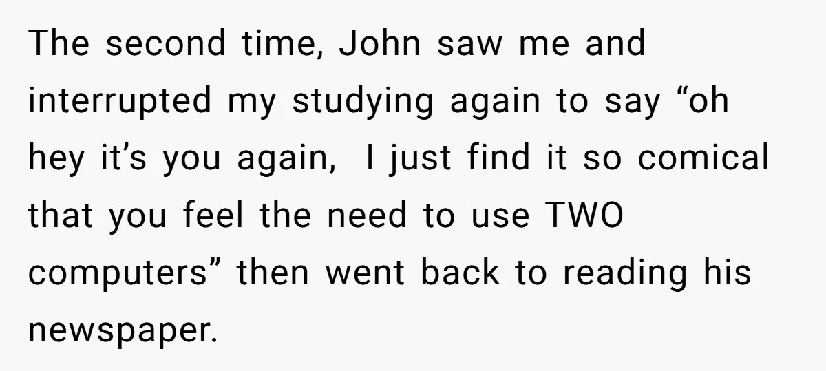 The second time, John saw me and interrupted my studying again to say “oh hey it’s you again, I just find it so comical that you feel the need to...