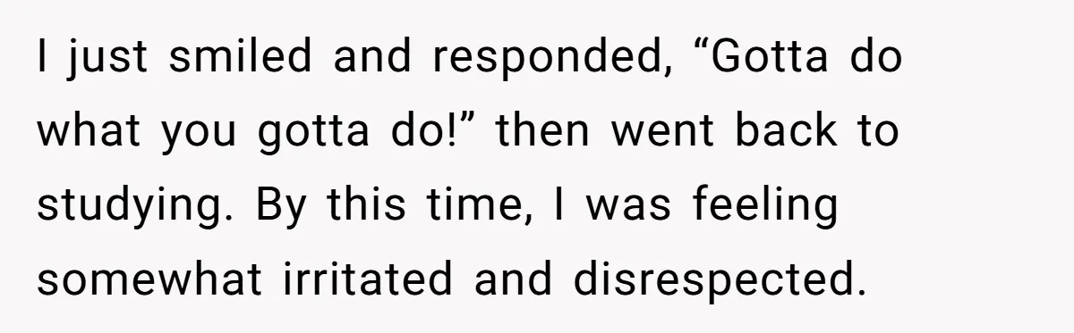 I just smiled and responded, “Gotta do what you gotta do!” then went back to studying. By this time, I was feeling somewhat irritated and disrespected.