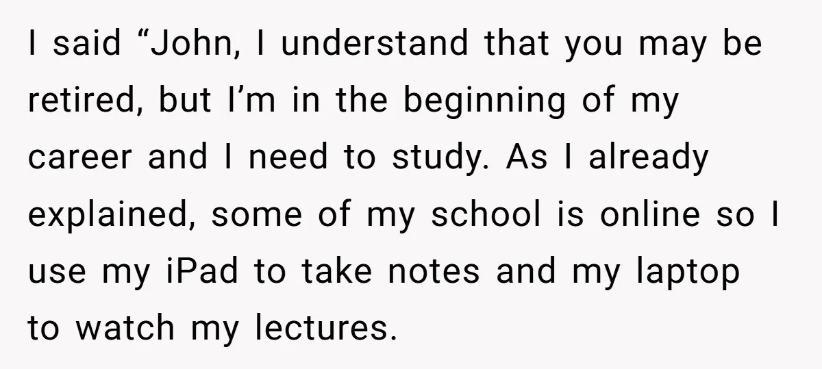 I said “John, I understand that you may be retired, but I’m in the beginning of my career and I need to study. As I already explained, some of my...