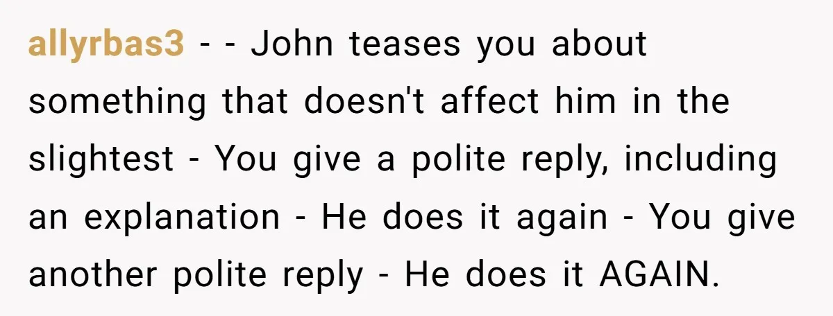 allyrbas3 − - John teases you about something that doesn't affect him in the slightest - You give a polite reply, including an explanation - He does it again -...