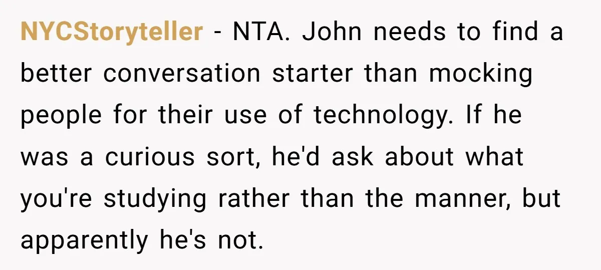NYCStoryteller − NTA. John needs to find a better conversation starter than mocking people for their use of technology. If he was a curious sort, he'd ask about what you're...
