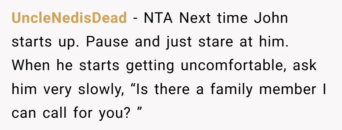 UncleNedisDead − NTA Next time John starts up. Pause and just stare at him. When he starts getting uncomfortable, ask him very slowly, “Is there a family member I can...