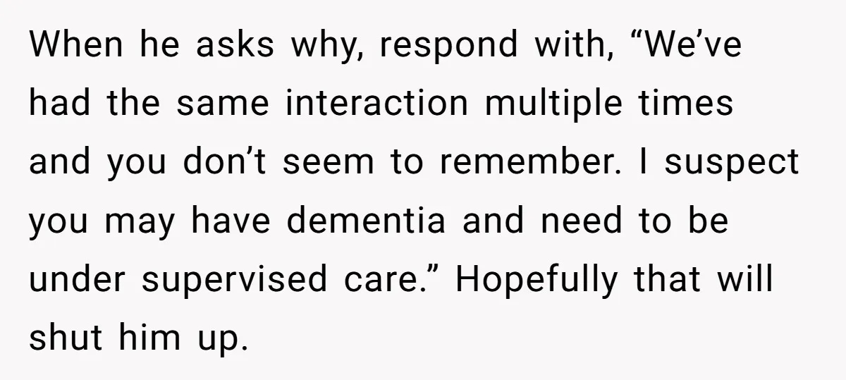 When he asks why, respond with, “We’ve had the same interaction multiple times and you don’t seem to remember. I suspect you may have dementia and need to be under...
