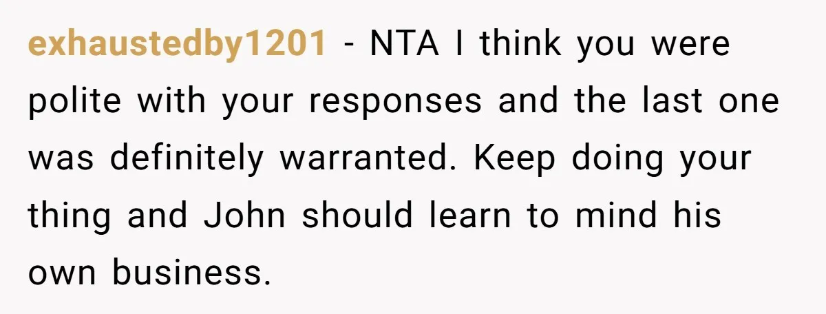 exhaustedby1201 − NTA I think you were polite with your responses and the last one was definitely warranted. Keep doing your thing and John should learn to mind his own...