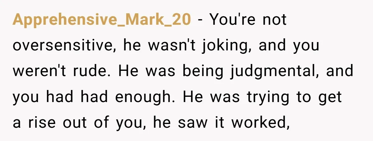 Apprehensive_Mark_20 − You're not oversensitive, he wasn't joking, and you weren't rude. He was being judgmental, and you had had enough. He was trying to get a rise out of...