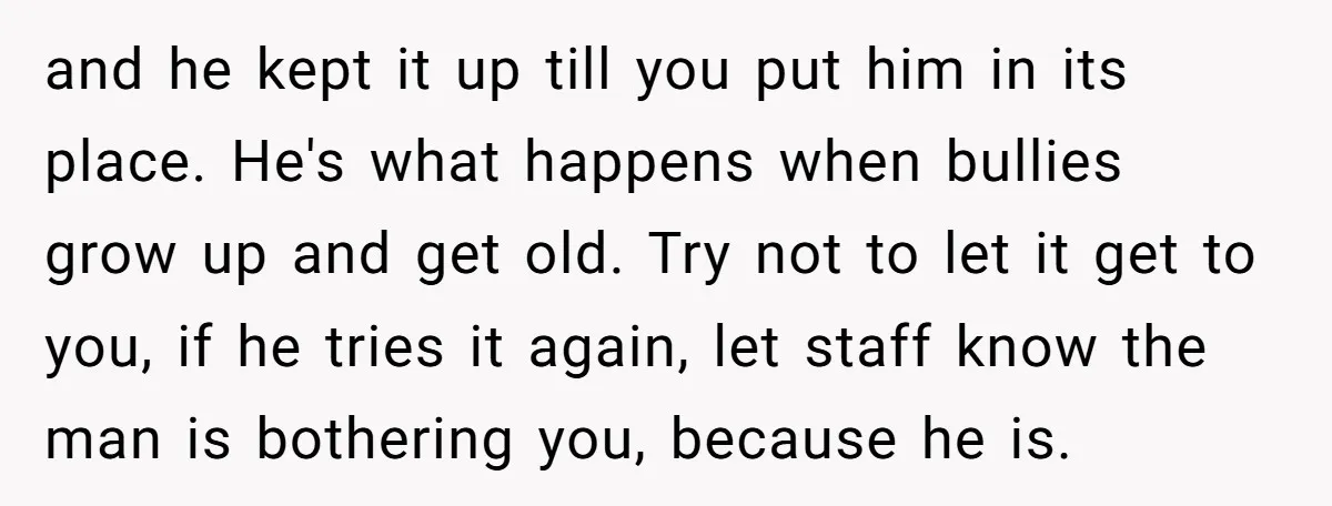 and he kept it up till you put him in its place. He's what happens when bullies grow up and get old. Try not to let it get to you,...