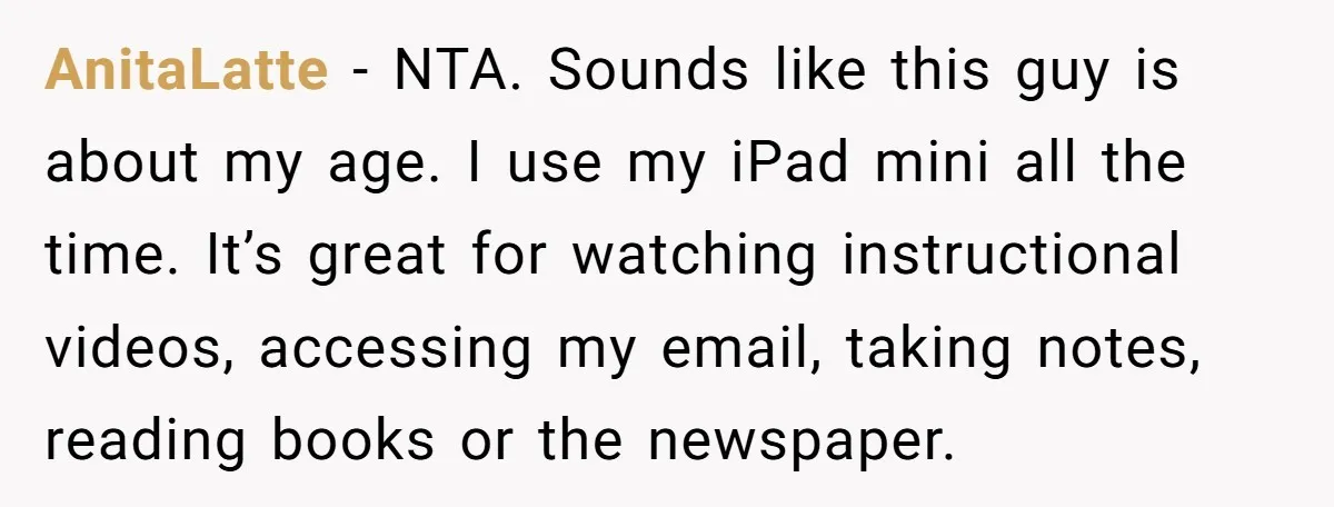 AnitaLatte − NTA. Sounds like this guy is about my age. I use my iPad mini all the time. It’s great for watching instructional videos, accessing my email, taking notes,...