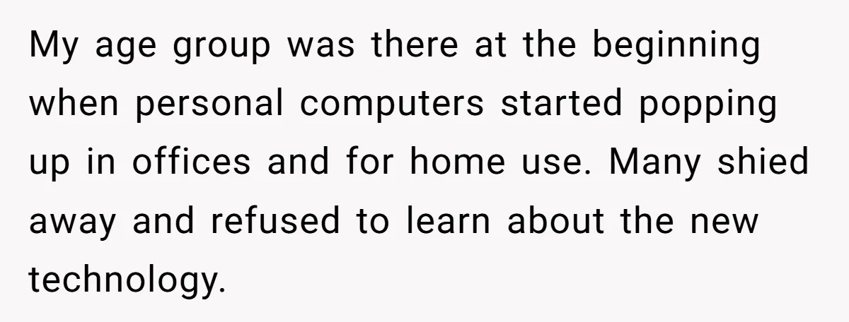 My age group was there at the beginning when personal computers started popping up in offices and for home use. Many shied away and refused to learn about the new...