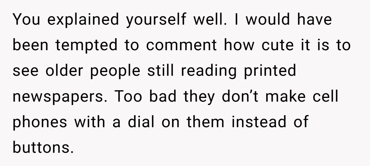 You explained yourself well. I would have been tempted to comment how cute it is to see older people still reading printed newspapers. Too bad they don’t make cell phones...