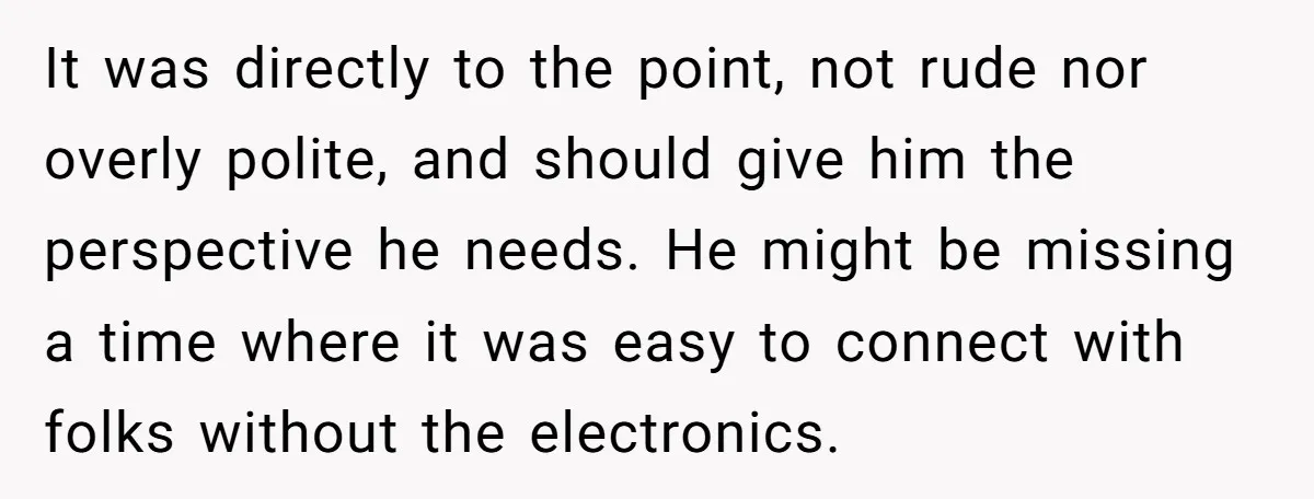 It was directly to the point, not rude nor overly polite, and should give him the perspective he needs. He might be missing a time where it was easy to...