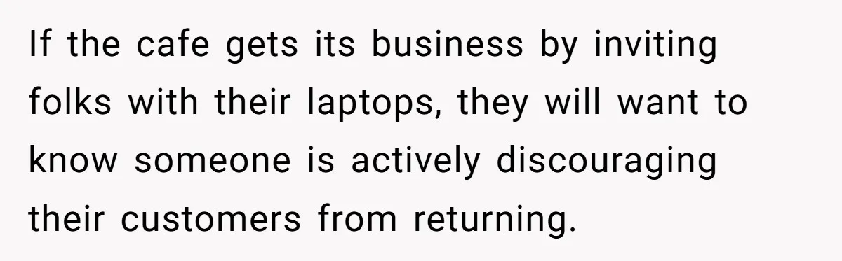 If the cafe gets its business by inviting folks with their laptops, they will want to know someone is actively discouraging their customers from returning.