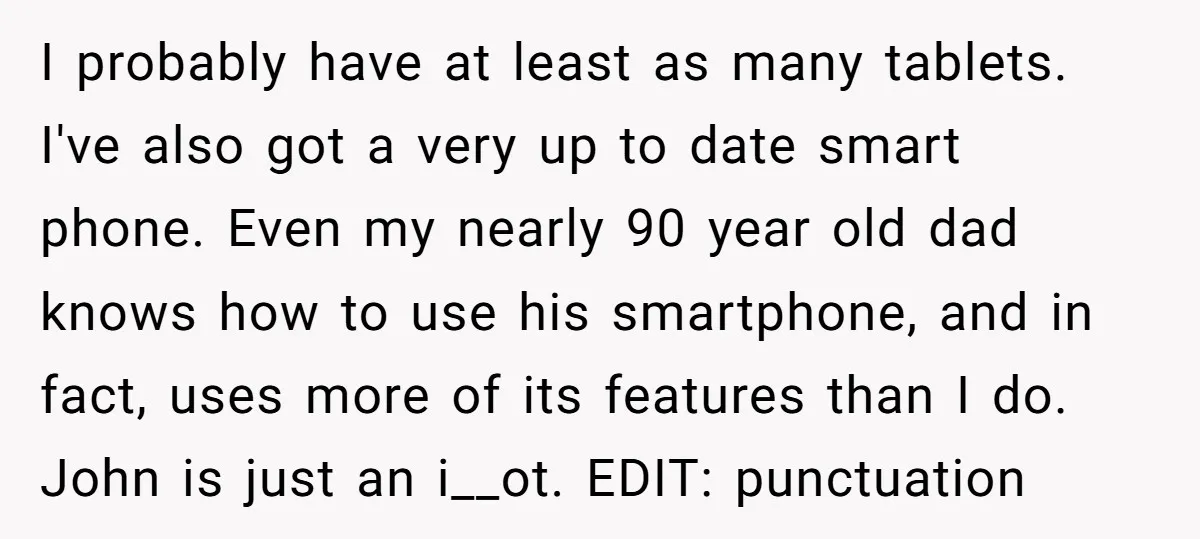 I probably have at least as many tablets. I've also got a very up to date smart phone. Even my nearly 90 year old dad knows how to use his...