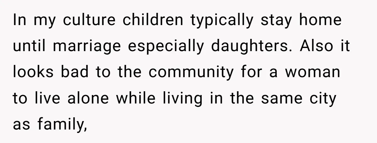 In my culture children typically stay home until marriage especially daughters. Also it looks bad to the community for a woman to live alone while living in the same city...