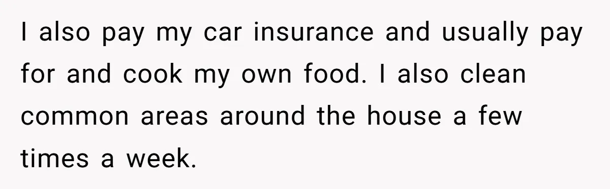 I also pay my car insurance and usually pay for and cook my own food. I also clean common areas around the house a few times a week.