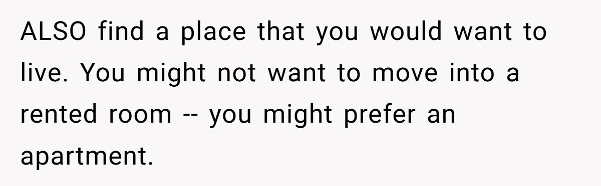 ALSO find a place that you would want to live. You might not want to move into a rented room -- you might prefer an apartment.