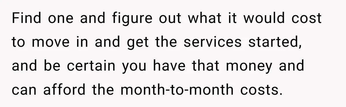 Find one and figure out what it would cost to move in and get the services started, and be certain you have that money and can afford the month-to-month costs.