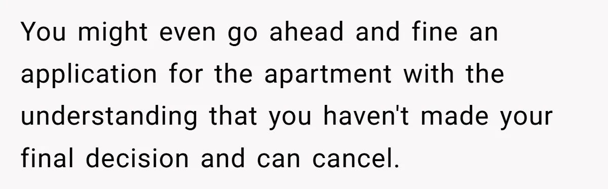 You might even go ahead and fine an application for the apartment with the understanding that you haven't made your final decision and can cancel.
