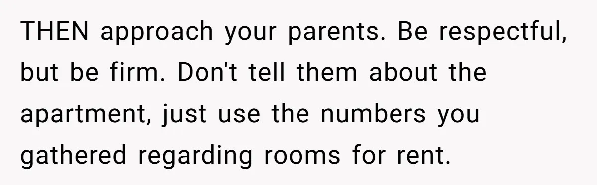 THEN approach your parents. Be respectful, but be firm. Don't tell them about the apartment, just use the numbers you gathered regarding rooms for rent.