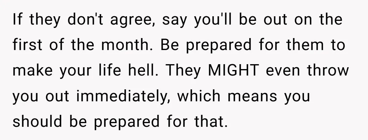 If they don't agree, say you'll be out on the first of the month. Be prepared for them to make your life hell. They MIGHT even throw you out immediately,...