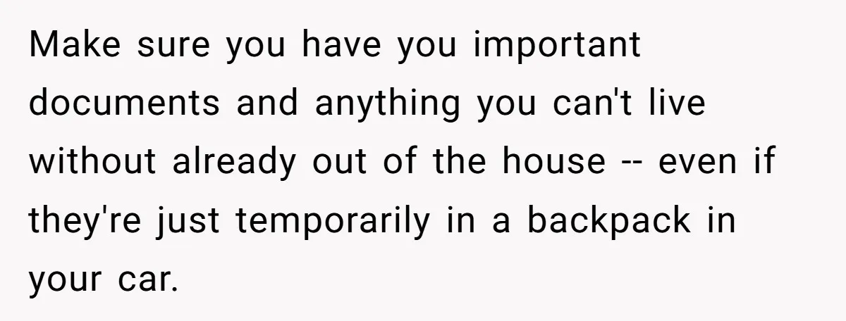 Make sure you have you important documents and anything you can't live without already out of the house -- even if they're just temporarily in a backpack in your car.