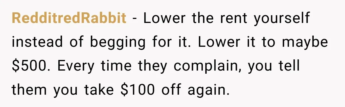 RedditredRabbit − Lower the rent yourself instead of begging for it. Lower it to maybe $500. Every time they complain, you tell them you take $100 off again.