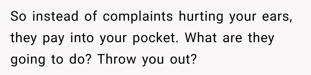 So instead of complaints hurting your ears, they pay into your pocket. What are they going to do? Throw you out?